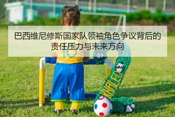 巴西维尼修斯国家队领袖角色争议背后的责任压力与未来方向