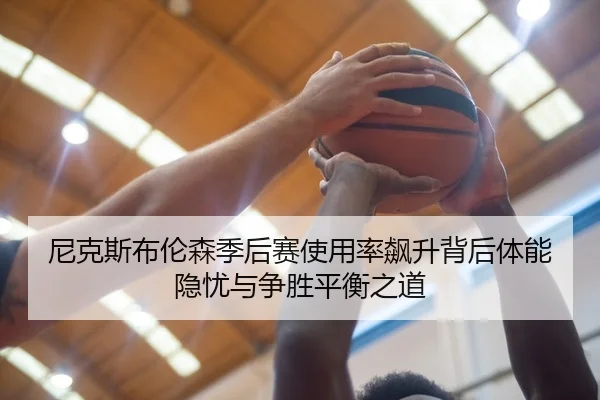 尼克斯布伦森季后赛使用率飙升背后体能隐忧与争胜平衡之道