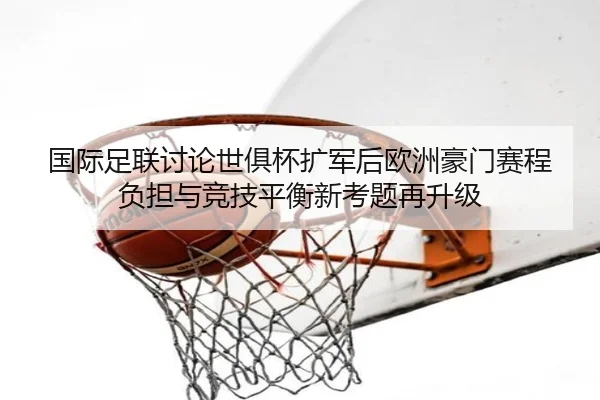 国际足联讨论世俱杯扩军后欧洲豪门赛程负担与竞技平衡新考题再升级