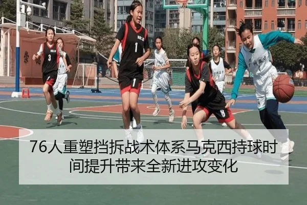 76人重塑挡拆战术体系马克西持球时间提升带来全新进攻变化